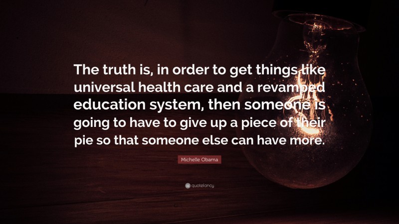 Michelle Obama Quote: “The truth is, in order to get things like universal health care and a revamped education system, then someone is going to have to give up a piece of their pie so that someone else can have more.”