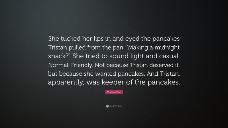 Chelsea Fine Quote: “She tucked her lips in and eyed the pancakes Tristan pulled from the pan. “Making a midnight snack?” She tried to sound light and casual. Normal. Friendly. Not because Tristan deserved it, but because she wanted pancakes. And Tristan, apparently, was keeper of the pancakes.”