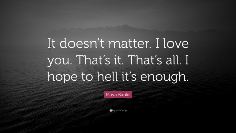 Maya Banks Quote: “It doesn’t matter. I love you. That’s it. That’s all. I hope to hell it’s enough.”