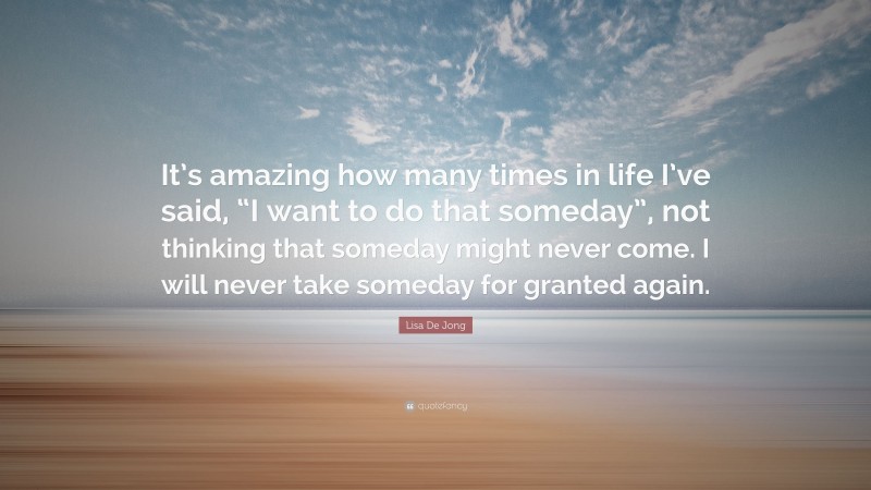 Lisa De Jong Quote: “It’s amazing how many times in life I’ve said, “I want to do that someday”, not thinking that someday might never come. I will never take someday for granted again.”