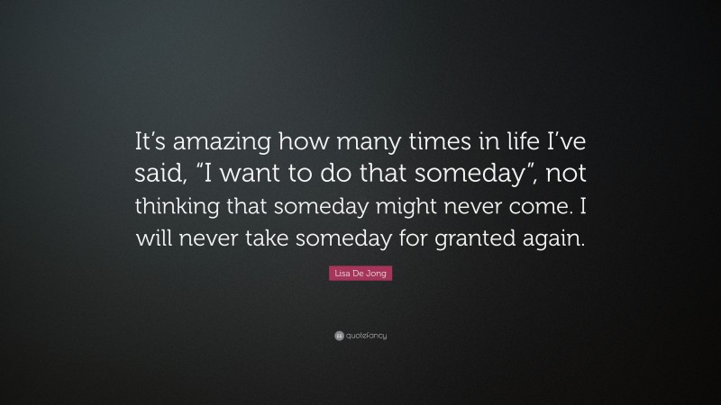 Lisa De Jong Quote: “It’s amazing how many times in life I’ve said, “I want to do that someday”, not thinking that someday might never come. I will never take someday for granted again.”