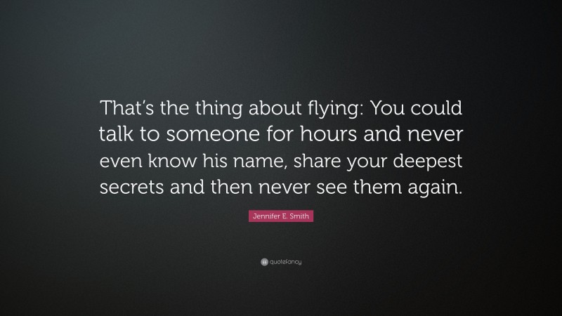 Jennifer E. Smith Quote: “That’s the thing about flying: You could talk to someone for hours and never even know his name, share your deepest secrets and then never see them again.”