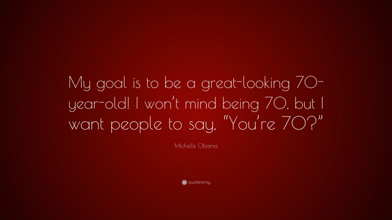 Michelle Obama Quote: “My goal is to be a great-looking 70-year-old! I won’t mind being 70, but I want people to say, “You’re 70?””