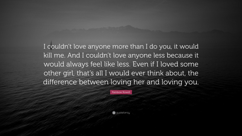 Rainbow Rowell Quote: “I couldn’t love anyone more than I do you, it would kill me. And I couldn’t love anyone less because it would always feel like less. Even if I loved some other girl, that’s all I would ever think about, the difference between loving her and loving you.”