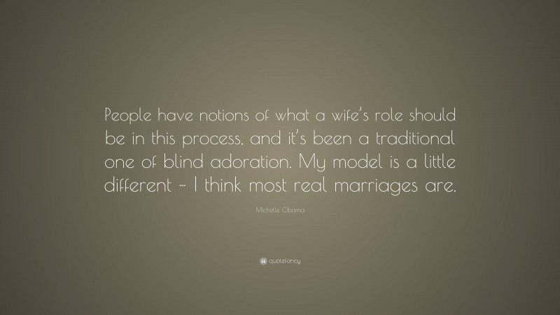 Michelle Obama Quote: “People have notions of what a wife’s role should be in this process, and it’s been a traditional one of blind adoration. My model is a little different – I think most real marriages are.”