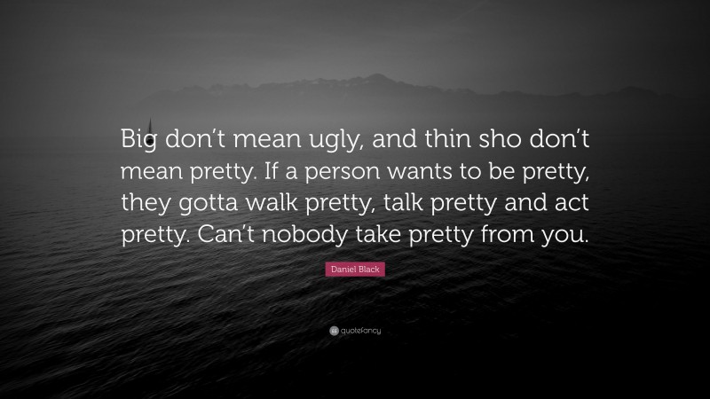 Daniel Black Quote: “Big don’t mean ugly, and thin sho don’t mean pretty. If a person wants to be pretty, they gotta walk pretty, talk pretty and act pretty. Can’t nobody take pretty from you.”