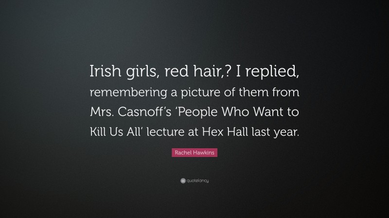 Rachel Hawkins Quote: “Irish girls, red hair,? I replied, remembering a picture of them from Mrs. Casnoff’s ‘People Who Want to Kill Us All’ lecture at Hex Hall last year.”