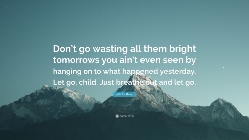 Beth Hoffman Quote: “Don’t go wasting all them bright tomorrows you ain’t even seen by hanging on to what happened yesterday. Let go, child. Just breathe out and let go.”