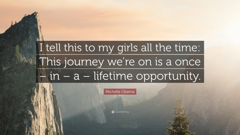 Michelle Obama Quote: “I tell this to my girls all the time: This journey we’re on is a once – in – a – lifetime opportunity.”