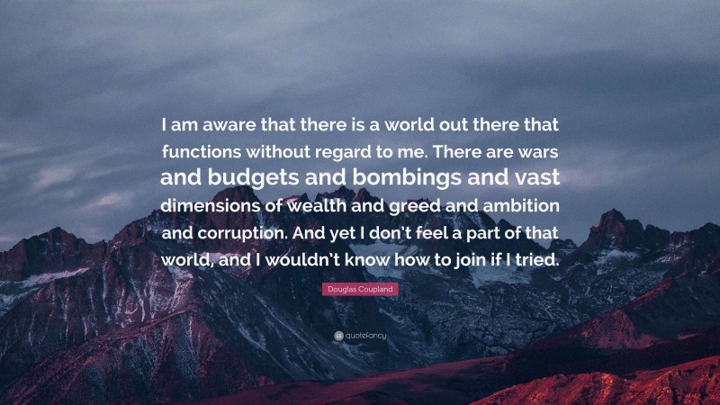 Douglas Coupland Quote: “I am aware that there is a world out there that functions without regard to me. There are wars and budgets and bombings and vast dimensions of wealth and greed and ambition and corruption. And yet I don’t feel a part of that world, and I wouldn’t know how to join if I tried.”
