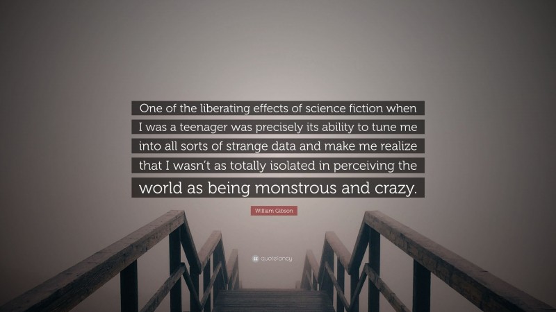 William Gibson Quote: “One of the liberating effects of science fiction when I was a teenager was precisely its ability to tune me into all sorts of strange data and make me realize that I wasn’t as totally isolated in perceiving the world as being monstrous and crazy.”