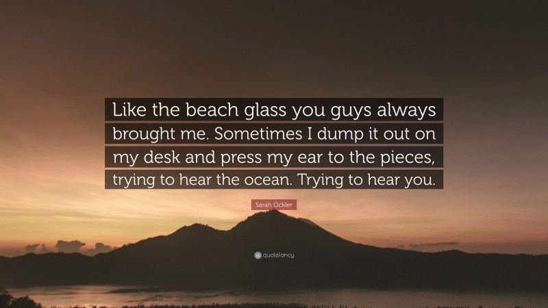 Sarah Ockler Quote: “Like the beach glass you guys always brought me. Sometimes I dump it out on my desk and press my ear to the pieces, trying to hear the ocean. Trying to hear you.”
