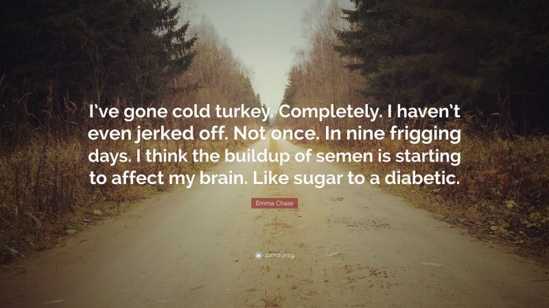 Emma Chase Quote: “I’ve gone cold turkey. Completely. I haven’t even jerked off. Not once. In nine frigging days. I think the buildup of semen is starting to affect my brain. Like sugar to a diabetic.”