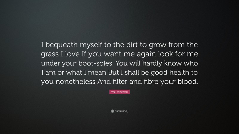 Walt Whitman Quote: “I bequeath myself to the dirt to grow from the grass I love If you want me again look for me under your boot-soles. You will hardly know who I am or what I mean But I shall be good health to you nonetheless And filter and fibre your blood.”