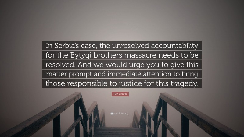 Ben Cardin Quote: “In Serbia’s case, the unresolved accountability for the Bytyqi brothers massacre needs to be resolved. And we would urge you to give this matter prompt and immediate attention to bring those responsible to justice for this tragedy.”