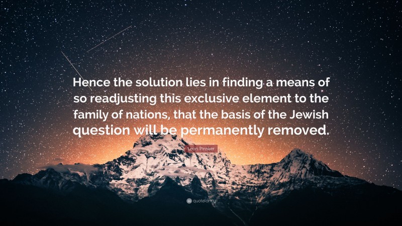 Leon Pinsker Quote: “Hence the solution lies in finding a means of so readjusting this exclusive element to the family of nations, that the basis of the Jewish question will be permanently removed.”