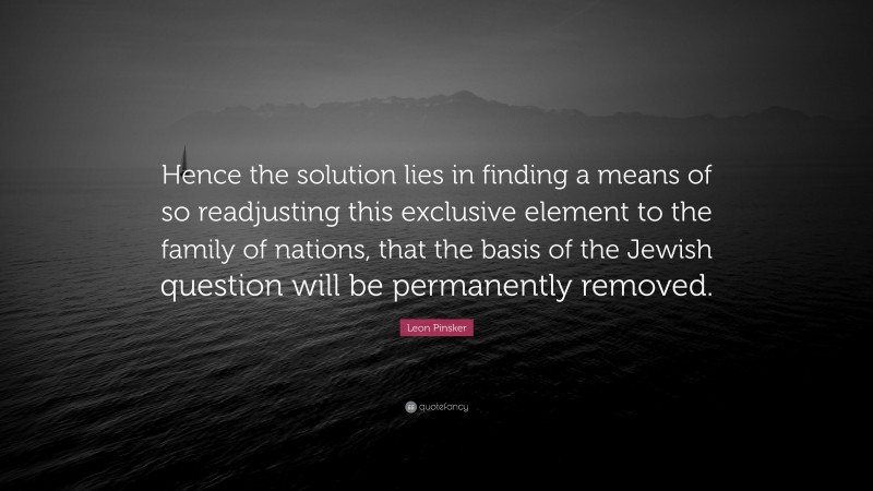 Leon Pinsker Quote: “Hence the solution lies in finding a means of so readjusting this exclusive element to the family of nations, that the basis of the Jewish question will be permanently removed.”