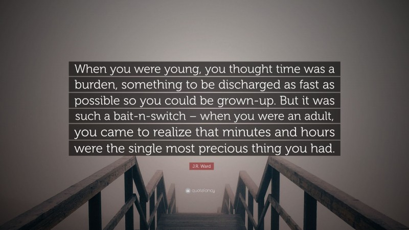 J.R. Ward Quote: “When you were young, you thought time was a burden, something to be discharged as fast as possible so you could be grown-up. But it was such a bait-n-switch – when you were an adult, you came to realize that minutes and hours were the single most precious thing you had.”
