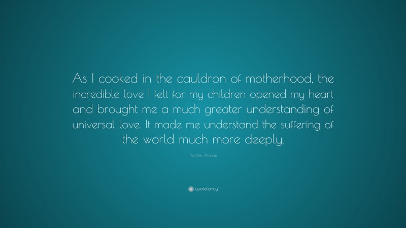 Tsultrim Allione Quote: “As I cooked in the cauldron of motherhood, the incredible love I felt for my children opened my heart and brought me a much greater understanding of universal love. It made me understand the suffering of the world much more deeply.”