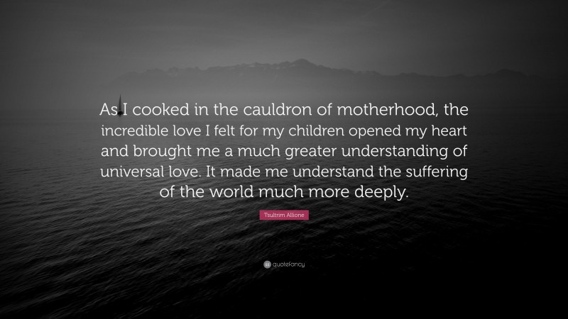 Tsultrim Allione Quote: “As I cooked in the cauldron of motherhood, the incredible love I felt for my children opened my heart and brought me a much greater understanding of universal love. It made me understand the suffering of the world much more deeply.”