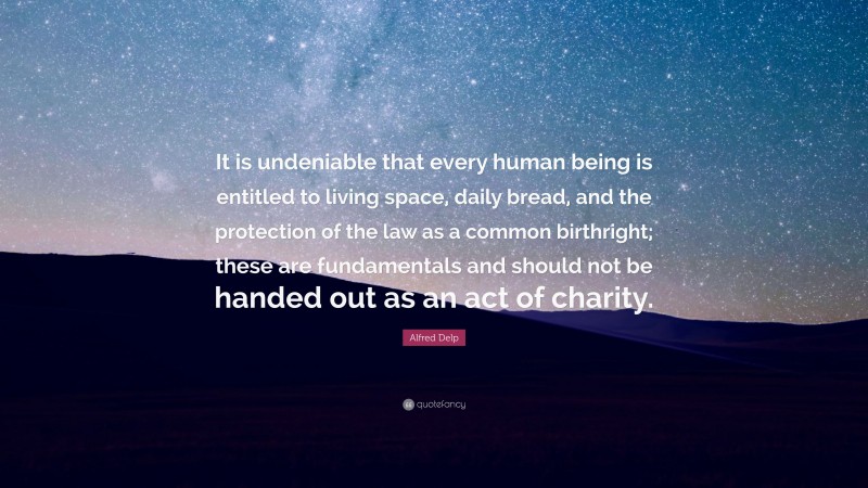 Alfred Delp Quote: “It is undeniable that every human being is entitled to living space, daily bread, and the protection of the law as a common birthright; these are fundamentals and should not be handed out as an act of charity.”