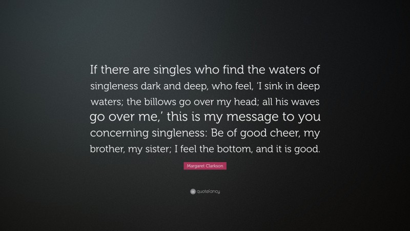 Margaret Clarkson Quote: “If there are singles who find the waters of singleness dark and deep, who feel, ‘I sink in deep waters; the billows go over my head; all his waves go over me,’ this is my message to you concerning singleness: Be of good cheer, my brother, my sister; I feel the bottom, and it is good.”