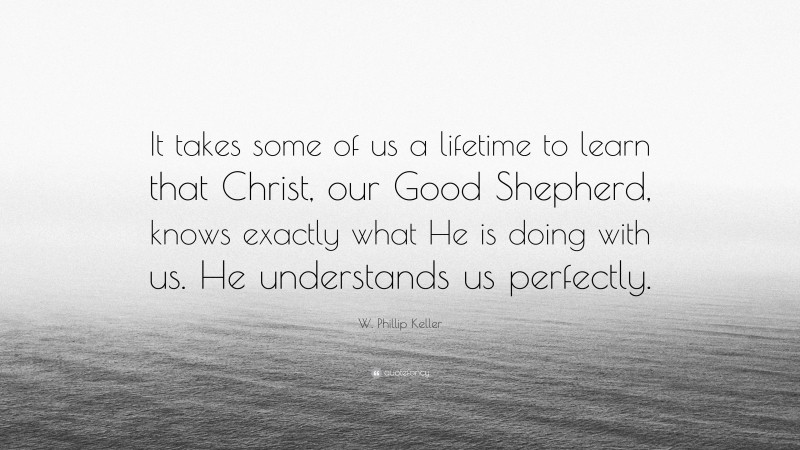 W. Phillip Keller Quote: “It takes some of us a lifetime to learn that Christ, our Good Shepherd, knows exactly what He is doing with us. He understands us perfectly.”