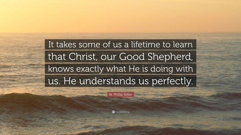 W. Phillip Keller Quote: “It takes some of us a lifetime to learn that Christ, our Good Shepherd, knows exactly what He is doing with us. He understands us perfectly.”