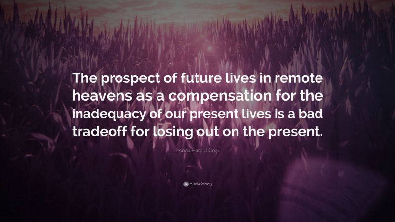 Francis Harold Cook Quote: “The prospect of future lives in remote heavens as a compensation for the inadequacy of our present lives is a bad tradeoff for losing out on the present.”