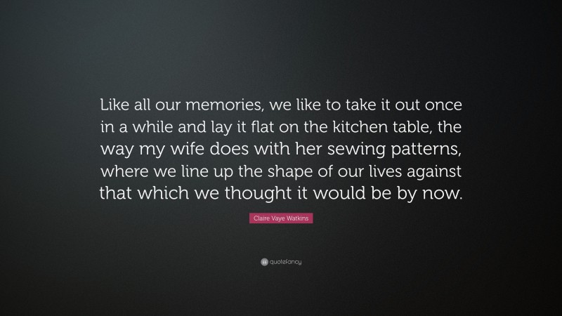 Claire Vaye Watkins Quote: “Like all our memories, we like to take it out once in a while and lay it flat on the kitchen table, the way my wife does with her sewing patterns, where we line up the shape of our lives against that which we thought it would be by now.”