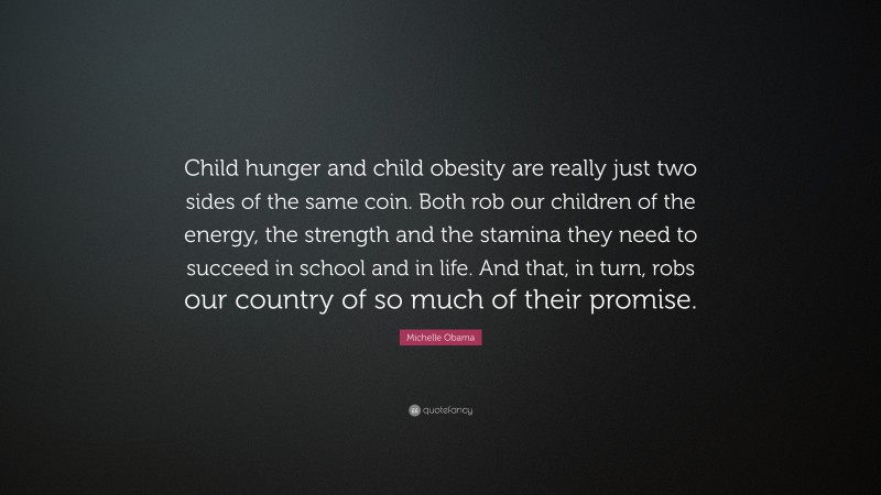 Michelle Obama Quote: “Child hunger and child obesity are really just two sides of the same coin. Both rob our children of the energy, the strength and the stamina they need to succeed in school and in life. And that, in turn, robs our country of so much of their promise.”