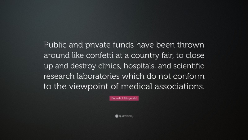 Benedict Fitzgerald Quote: “Public and private funds have been thrown around like confetti at a country fair, to close up and destroy clinics, hospitals, and scientific research laboratories which do not conform to the viewpoint of medical associations.”