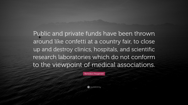 Benedict Fitzgerald Quote: “Public and private funds have been thrown around like confetti at a country fair, to close up and destroy clinics, hospitals, and scientific research laboratories which do not conform to the viewpoint of medical associations.”