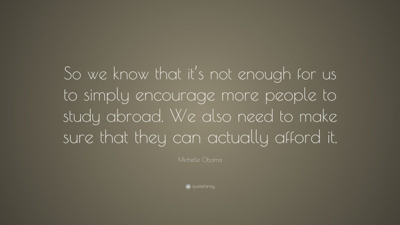 Michelle Obama Quote: “So we know that it’s not enough for us to simply encourage more people to study abroad. We also need to make sure that they can actually afford it.”