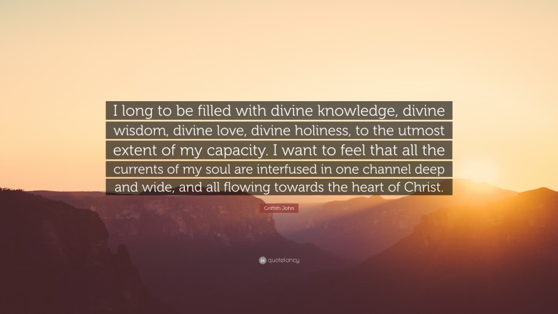 Griffith John Quote: “I long to be filled with divine knowledge, divine wisdom, divine love, divine holiness, to the utmost extent of my capacity. I want to feel that all the currents of my soul are interfused in one channel deep and wide, and all flowing towards the heart of Christ.”