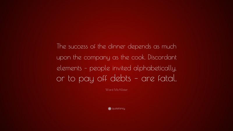 Ward McAllister Quote: “The success of the dinner depends as much upon the company as the cook. Discordant elements – people invited alphabetically, or to pay off debts – are fatal.”