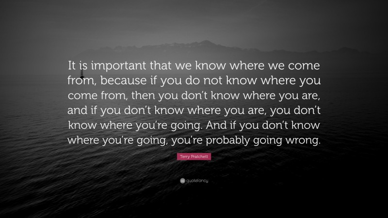 Terry Pratchett Quote: “It is important that we know where we come from, because if you do not know where you come from, then you don’t know where you are, and if you don’t know where you are, you don’t know where you’re going. And if you don’t know where you’re going, you’re probably going wrong.”