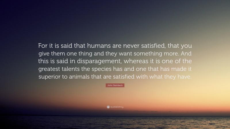 John Steinbeck Quote: “For it is said that humans are never satisfied, that you give them one thing and they want something more. And this is said in disparagement, whereas it is one of the greatest talents the species has and one that has made it superior to animals that are satisfied with what they have.”