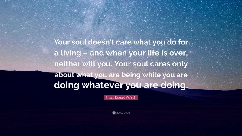 Neale Donald Walsch Quote: “Your soul doesn’t care what you do for a living – and when your life is over, neither will you. Your soul cares only about what you are being while you are doing whatever you are doing.”