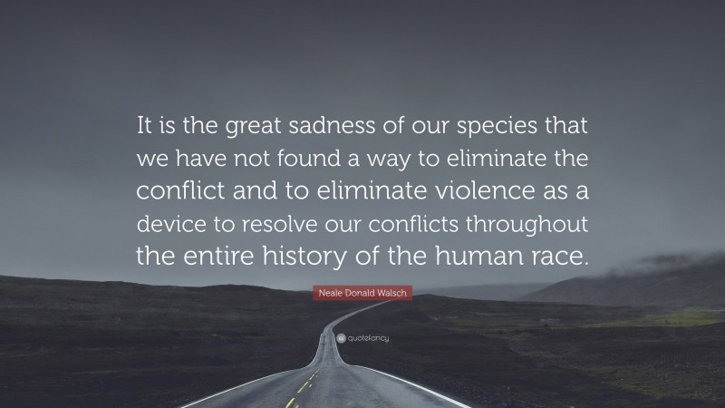 Neale Donald Walsch Quote: “It is the great sadness of our species that we have not found a way to eliminate the conflict and to eliminate violence as a device to resolve our conflicts throughout the entire history of the human race.”