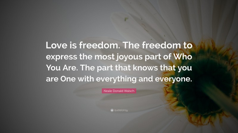 Neale Donald Walsch Quote: “Love is freedom. The freedom to express the most joyous part of Who You Are. The part that knows that you are One with everything and everyone.”