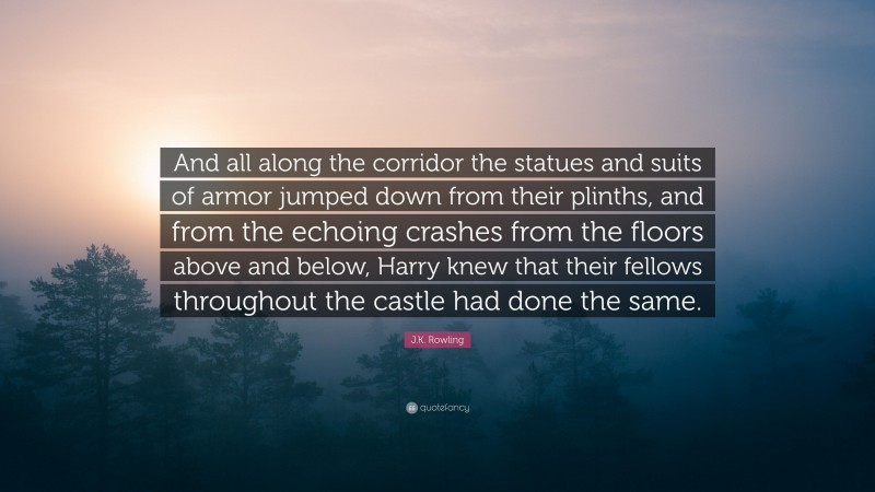 J.K. Rowling Quote: “And all along the corridor the statues and suits of armor jumped down from their plinths, and from the echoing crashes from the floors above and below, Harry knew that their fellows throughout the castle had done the same.”