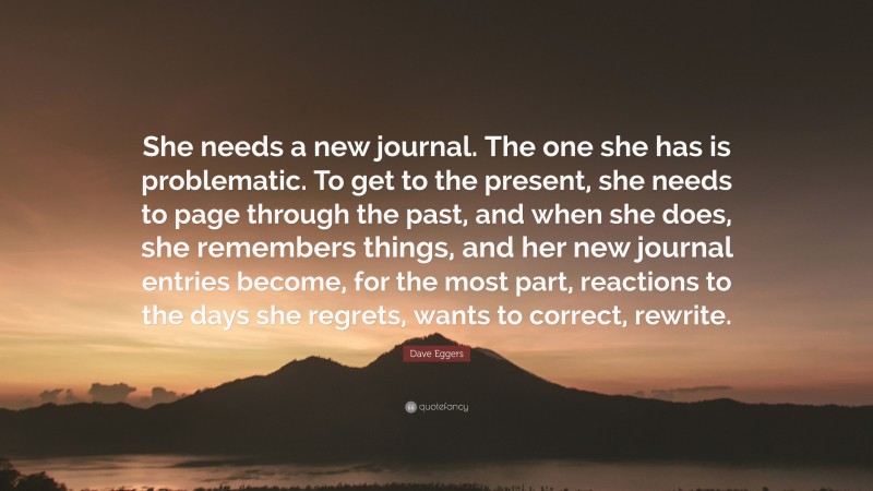 Dave Eggers Quote: “She needs a new journal. The one she has is problematic. To get to the present, she needs to page through the past, and when she does, she remembers things, and her new journal entries become, for the most part, reactions to the days she regrets, wants to correct, rewrite.”