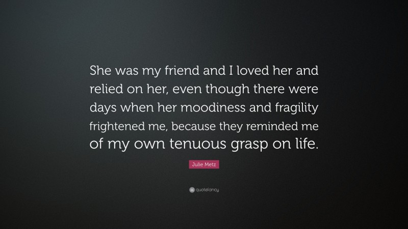 Julie Metz Quote: “She was my friend and I loved her and relied on her, even though there were days when her moodiness and fragility frightened me, because they reminded me of my own tenuous grasp on life.”