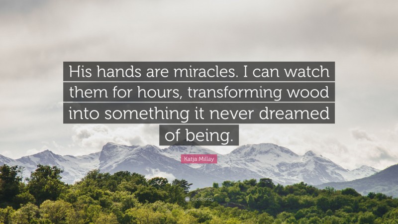 Katja Millay Quote: “His hands are miracles. I can watch them for hours, transforming wood into something it never dreamed of being.”