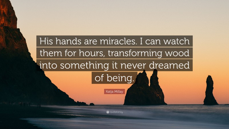 Katja Millay Quote: “His hands are miracles. I can watch them for hours, transforming wood into something it never dreamed of being.”