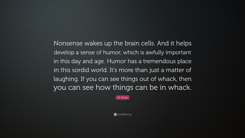 Dr. Seuss Quote: “Nonsense wakes up the brain cells. And it helps develop a sense of humor, which is awfully important in this day and age. Humor has a tremendous place in this sordid world. It’s more than just a matter of laughing. If you can see things out of whack, then you can see how things can be in whack.”