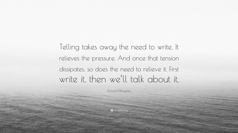 Donald Margulies Quote: “Telling takes away the need to write. It relieves the pressure. And once that tension dissipates, so does the need to relieve it. First write it, then we’ll talk about it.”