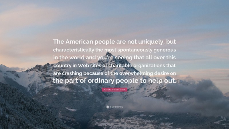 Richard Norton Smith Quote: “The American people are not uniquely, but characteristically the most spontaneously generous in the world and you’re seeing that all over this country in Web sites of charitable organizations that are crashing because of the overwhelming desire on the part of ordinary people to help out.”