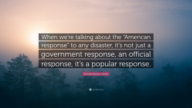 Richard Norton Smith Quote: “When we’re talking about the “American response” to any disaster, it’s not just a government response, an official response, it’s a popular response.”